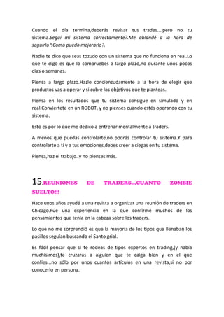Cuando el día termina,deberás revisar tus trades....pero no tu
sistema.Seguí mi sistema correctamente?.Me ablandé a la hora de
seguirlo?.Como puedo mejorarlo?.
Nadie te dice que seas tozudo con un sistema que no funciona en real.Lo
que te digo es que lo compruebes a largo plazo,no durante unos pocos
días o semanas.
Piensa a largo plazo.Hazlo concienzudamente a la hora de elegir que
productos vas a operar y si cubre los objetivos que te planteas.
Piensa en los resultados que tu sistema consigue en simulado y en
real.Conviértete en un ROBOT, y no pienses cuando estés operando con tu
sistema.
Esto es por lo que me dedico a entrenar mentalmente a traders.
A menos que puedas controlarte,no podrás controlar tu sistema.Y para
controlarte a ti y a tus emociones,debes creer a ciegas en tu sistema.
Piensa,haz el trabajo..y no pienses más.
15.REUNIONES DE TRADERS...CUANTO ZOMBIE
SUELTO!!!
Hace unos años ayudé a una revista a organizar una reunión de traders en
Chicago.Fue una experiencia en la que confirmé muchos de los
pensamientos que tenía en la cabeza sobre los traders.
Lo que no me sorprendió es que la mayoría de los tipos que llenaban los
pasillos seguían buscando el Santo grial.
Es fácil pensar que si te rodeas de tipos expertos en trading,(y había
muchísimos),te cruzarás a alguien que te caiga bien y en el que
confíes...no sólo por unos cuantos artículos en una revista,si no por
conocerlo en persona.
 