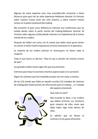 Algunos de estos expertos eran muy accesibles.Me encaminé a Steve
Nisson,el gran gurú de las velas japonesas.Hablamos durante 15 minutos
sobre nuestro mutuo amor por este sistema...y sobre nuestro interés
común en la parte emocional del trading.
Me encontré al gran Larry Williams.Le interesó una conferencia que yo
estaba dando sobre la parte mental del trading.Hablamos durante 10
minutos sobre algunas cosillas,desde internet a la importancia de la fuerza
mental de los traders.
Después de hablar con Larry, me di cuenta que todos estos gurús tenían
en común el darle mucha importancia al tema emocional en la operativa.
La mayoría de los traders piensan lo mismo,pero no hacen nada al
respecto.
Todo lo que hacen es decirse: "Hoy no voy a cometer los mismos errores
de ayer".
Los grandes traders hacen algo más que eso,entrenan.
Entrenan para hacer lo correcto mientras operan.Qué es lo correcto?.
Seguir los sistemas que han testeado,aunque sea con rayos y truenos.
De los 113 stands que había en aquella reunión,112 trataban de sistemas
de trading,data feeds,fuentes de información para el trading.....y 1 trataba
del aspecto emocional.
Qué coño es esto?.
Bien.Cuando le dices a los traders
que deben entrenar sus mentes,la
gran mayoría de ellos creen que
debe haber algo malo dentro de
ellos.
Es admitir que no tienen el
control,y no les gusta afrontarlo.
 
