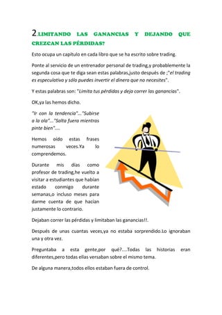 2.LIMITANDO LAS GANANCIAS Y DEJANDO QUE
CREZCAN LAS PÉRDIDAS?
Esto ocupa un capítulo en cada libro que se ha escrito sobre trading.
Ponte al servicio de un entrenador personal de trading,y probablemente la
segunda cosa que te diga sean estas palabras,justo después de ;"el trading
es especulativo y sólo puedes invertir el dinero que no necesites".
Y estas palabras son: "Limita tus pérdidas y deja correr las ganancias".
OK,ya las hemos dicho.
"Ir con la tendencia"..."Subirse
a la ola"..."Salta fuera mientras
pinte bien"....
Hemos oído estas frases
numerosas veces.Ya lo
comprendemos.
Durante mis días como
profesor de trading,he vuelto a
visitar a estudiantes que habían
estado conmigo durante
semanas,o incluso meses para
darme cuenta de que hacían
justamente lo contrario.
Dejaban correr las pérdidas y limitaban las ganancias!!.
Después de unas cuantas veces,ya no estaba sorprendido.Lo ignoraban
una y otra vez.
Preguntaba a esta gente,por qué?....Todas las historias eran
diferentes,pero todas ellas versaban sobre el mismo tema.
De alguna manera,todos ellos estaban fuera de control.
 