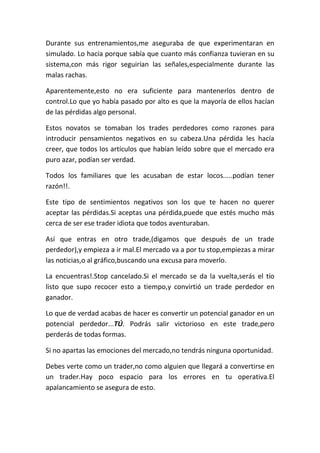 Durante sus entrenamientos,me aseguraba de que experimentaran en
simulado. Lo hacía porque sabía que cuanto más confianza tuvieran en su
sistema,con más rigor seguirían las señales,especialmente durante las
malas rachas.
Aparentemente,esto no era suficiente para mantenerlos dentro de
control.Lo que yo había pasado por alto es que la mayoría de ellos hacían
de las pérdidas algo personal.
Estos novatos se tomaban los trades perdedores como razones para
introducir pensamientos negativos en su cabeza.Una pérdida les hacía
creer, que todos los artículos que habían leído sobre que el mercado era
puro azar, podían ser verdad.
Todos los familiares que les acusaban de estar locos.....podían tener
razón!!.
Este tipo de sentimientos negativos son los que te hacen no querer
aceptar las pérdidas.Si aceptas una pérdida,puede que estés mucho más
cerca de ser ese trader idiota que todos aventuraban.
Así que entras en otro trade,(digamos que después de un trade
perdedor),y empieza a ir mal.El mercado va a por tu stop,empiezas a mirar
las noticias,o al gráfico,buscando una excusa para moverlo.
La encuentras!.Stop cancelado.Si el mercado se da la vuelta,serás el tío
listo que supo recocer esto a tiempo,y convirtió un trade perdedor en
ganador.
Lo que de verdad acabas de hacer es convertir un potencial ganador en un
potencial perdedor...TÚ. Podrás salir victorioso en este trade,pero
perderás de todas formas.
Si no apartas las emociones del mercado,no tendrás ninguna oportunidad.
Debes verte como un trader,no como alguien que llegará a convertirse en
un trader.Hay poco espacio para los errores en tu operativa.El
apalancamiento se asegura de esto.
 