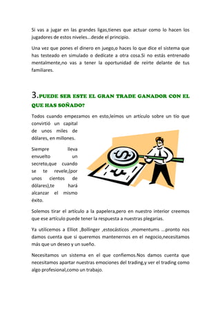 Si vas a jugar en las grandes ligas,tienes que actuar como lo hacen los
jugadores de estos niveles...desde el principio.
Una vez que pones el dinero en juego,o haces lo que dice el sistema que
has testeado en simulado o dedícate a otra cosa.Si no estás entrenado
mentalmente,no vas a tener la oportunidad de reírte delante de tus
familiares.
3.PUEDE SER ESTE EL GRAN TRADE GANADOR CON EL
QUE HAS SOÑADO?
Todos cuando empezamos en esto,leímos un artículo sobre un tío que
convirtió un capital
de unos miles de
dólares, en millones.
Siempre lleva
envuelto un
secreto,que cuando
se te revele,(por
unos cientos de
dólares),te hará
alcanzar el mismo
éxito.
Solemos tirar el artículo a la papelera,pero en nuestro interior creemos
que ese artículo puede tener la respuesta a nuestras plegarias.
Ya utilicemos a Elliot ,Bollinger ,estocásticos ,momentums ...pronto nos
damos cuenta que si queremos mantenernos en el negocio,necesitamos
más que un deseo y un sueño.
Necesitamos un sistema en el que confiemos.Nos damos cuenta que
necesitamos apartar nuestras emociones del trading,y ver el trading como
algo profesional,como un trabajo.
 