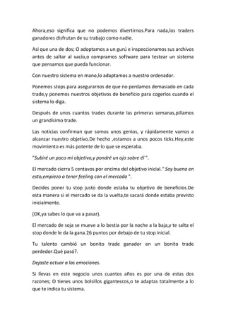 Ahora,eso significa que no podemos divertirnos.Para nada,los traders
ganadores disfrutan de su trabajo como nadie.
Así que una de dos; O adoptamos a un gurú e inspeccionamos sus archivos
antes de saltar al vacío,o compramos software para testear un sistema
que pensamos que pueda funcionar.
Con nuestro sistema en mano,lo adaptamos a nuestro ordenador.
Ponemos stops para asegurarnos de que no perdamos demasiado en cada
trade,y ponemos nuestros objetivos de beneficio para cogerlos cuando el
sistema lo diga.
Después de unos cuantos trades durante las primeras semanas,pillamos
un grandísimo trade.
Las noticias confirman que somos unos genios, y rápidamente vamos a
alcanzar nuestro objetivo.De hecho ,estamos a unos pocos ticks.Hey,este
movimiento es más potente de lo que se esperaba.
"Subiré un poco mi objetivo,y pondré un ojo sobre él ".
El mercado cierra 5 centavos por encima del objetivo inicial." Soy bueno en
esto,empiezo a tener feeling con el mercado ".
Decides poner tu stop justo donde estaba tu objetivo de beneficios.De
esta manera si el mercado se da la vuelta,te sacará donde estaba previsto
inicialmente.
(OK,ya sabes lo que va a pasar).
El mercado de soja se mueve a lo bestia por la noche a la baja,y te salta el
stop donde le da la gana.26 puntos por debajo de tu stop inicial.
Tu talento cambió un bonito trade ganador en un bonito trade
perdedor.Qué pasó?.
Dejaste actuar a las emociones.
Si llevas en este negocio unos cuantos años es por una de estas dos
razones; O tienes unos bolsillos gigantescos,o te adaptas totalmente a lo
que te indica tu sistema.
 