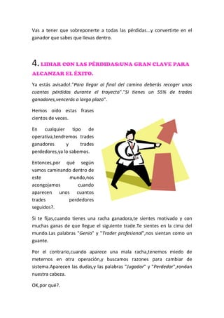Vas a tener que sobreponerte a todas las pérdidas...y convertirte en el
ganador que sabes que llevas dentro.
4.LIDIAR CON LAS PÉRDIDAS:UNA GRAN CLAVE PARA
ALCANZAR EL ÉXITO.
Ya estás avisado!."Para llegar al final del camino deberás recoger unas
cuantas pérdidas durante el trayecto"."Si tienes un 55% de trades
ganadores,vencerás a largo plazo".
Hemos oído estas frases
cientos de veces.
En cualquier tipo de
operativa,tendremos trades
ganadores y trades
perdedores,ya lo sabemos.
Entonces,por qué según
vamos caminando dentro de
este mundo,nos
acongojamos cuando
aparecen unos cuantos
trades perdedores
seguidos?.
Si te fijas,cuando tienes una racha ganadora,te sientes motivado y con
muchas ganas de que llegue el siguiente trade.Te sientes en la cima del
mundo.Las palabras "Genio" y "Trader profesional",nos sientan como un
guante.
Por el contrario,cuando aparece una mala racha,tenemos miedo de
meternos en otra operación,y buscamos razones para cambiar de
sistema.Aparecen las dudas,y las palabras "Jugador" y "Perdedor",rondan
nuestra cabeza.
OK,por qué?.
 