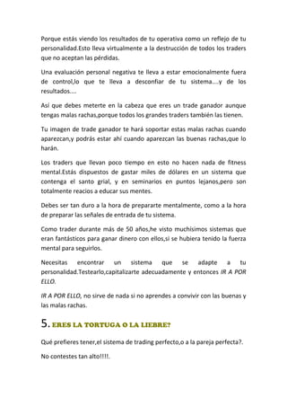 Porque estás viendo los resultados de tu operativa como un reflejo de tu
personalidad.Esto lleva virtualmente a la destrucción de todos los traders
que no aceptan las pérdidas.
Una evaluación personal negativa te lleva a estar emocionalmente fuera
de control,lo que te lleva a desconfiar de tu sistema....y de los
resultados....
Así que debes meterte en la cabeza que eres un trade ganador aunque
tengas malas rachas,porque todos los grandes traders también las tienen.
Tu imagen de trade ganador te hará soportar estas malas rachas cuando
aparezcan,y podrás estar ahí cuando aparezcan las buenas rachas,que lo
harán.
Los traders que llevan poco tiempo en esto no hacen nada de fitness
mental.Estás dispuestos de gastar miles de dólares en un sistema que
contenga el santo grial, y en seminarios en puntos lejanos,pero son
totalmente reacios a educar sus mentes.
Debes ser tan duro a la hora de prepararte mentalmente, como a la hora
de preparar las señales de entrada de tu sistema.
Como trader durante más de 50 años,he visto muchísimos sistemas que
eran fantásticos para ganar dinero con ellos,si se hubiera tenido la fuerza
mental para seguirlos.
Necesitas encontrar un sistema que se adapte a tu
personalidad.Testearlo,capitalizarte adecuadamente y entonces IR A POR
ELLO.
IR A POR ELLO, no sirve de nada si no aprendes a convivir con las buenas y
las malas rachas.
5.ERES LA TORTUGA O LA LIEBRE?
Qué prefieres tener,el sistema de trading perfecto,o a la pareja perfecta?.
No contestes tan alto!!!!.
 