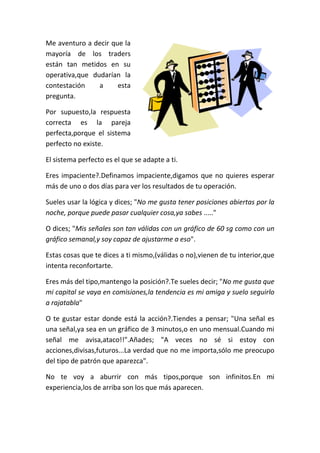 Me aventuro a decir que la
mayoría de los traders
están tan metidos en su
operativa,que dudarían la
contestación a esta
pregunta.
Por supuesto,la respuesta
correcta es la pareja
perfecta,porque el sistema
perfecto no existe.
El sistema perfecto es el que se adapte a ti.
Eres impaciente?.Definamos impaciente,digamos que no quieres esperar
más de uno o dos días para ver los resultados de tu operación.
Sueles usar la lógica y dices; "No me gusta tener posiciones abiertas por la
noche, porque puede pasar cualquier cosa,ya sabes ....."
O dices; "Mis señales son tan válidas con un gráfico de 60 sg como con un
gráfico semanal,y soy capaz de ajustarme a eso".
Estas cosas que te dices a ti mismo,(válidas o no),vienen de tu interior,que
intenta reconfortarte.
Eres más del tipo,mantengo la posición?.Te sueles decir; "No me gusta que
mi capital se vaya en comisiones,la tendencia es mi amiga y suelo seguirlo
a rajatabla"
O te gustar estar donde está la acción?.Tiendes a pensar; "Una señal es
una señal,ya sea en un gráfico de 3 minutos,o en uno mensual.Cuando mi
señal me avisa,ataco!!".Añades; "A veces no sé si estoy con
acciones,divisas,futuros...La verdad que no me importa,sólo me preocupo
del tipo de patrón que aparezca".
No te voy a aburrir con más tipos,porque son infinitos.En mi
experiencia,los de arriba son los que más aparecen.
 