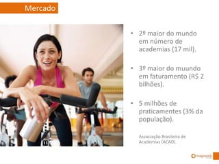 • 2º maior do mundo
em número de
academias (17 mil).
• 3º maior do muundo
em faturamento (R$ 2
bilhões).
• 5 milhões de
praticamentes (3% da
população).
Associação Brasileira de
Academias (ACAD).
Mercado
 