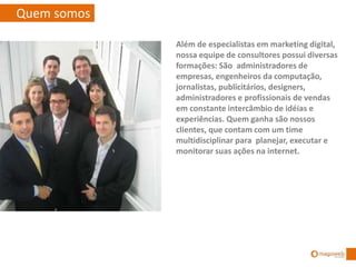 Quem somos
Além de especialistas em marketing digital,
nossa equipe de consultores possui diversas
formações: São administradores de
empresas, engenheiros da computação,
jornalistas, publicitários, designers,
administradores e profissionais de vendas
em constante intercâmbio de idéias e
experiências. Quem ganha são nossos
clientes, que contam com um time
multidisciplinar para planejar, executar e
monitorar suas ações na internet.
 