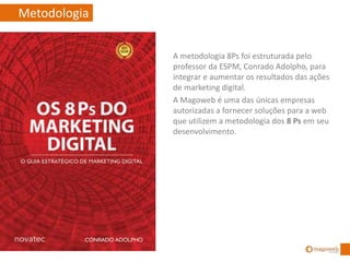 Metodologia
A metodologia 8Ps foi estruturada pelo
professor da ESPM, Conrado Adolpho, para
integrar e aumentar os resultados das ações
de marketing digital.
A Magoweb é uma das únicas empresas
autorizadas a fornecer soluções para a web
que utilizem a metodologia dos 8 Ps em seu
desenvolvimento.
 