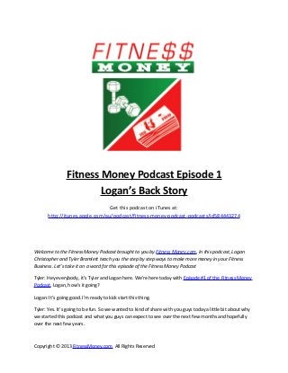 Fitness Money Podcast Episode 1
                        Logan’s Back Story
                                 Get this podcast on iTunes at:
       http://itunes.apple.com/au/podcast/fitness-money-podcast-podcasts/id584443274




Welcome to the Fitness Money Podcast brought to you by Fitness Money.com. In this podcast, Logan
Christopher and Tyler Bramlett teach you the step by step ways to make more money in your Fitness
Business. Let’s take it on a word for this episode of the Fitness Money Podcast

Tyler: Hey everybody, it’s Tyler and Logan here. We’re here today with Episode #1 of the Fitness Money
Podcast. Logan, how’s it going?

Logan: It’s going good. I’m ready to kick start this thing.

Tyler: Yes. It’s going to be fun. So we wanted to kind of share with you guys today a little bit about why
we started this podcast and what you guys can expect to see over the next few months and hopefully
over the next few years.



Copyright © 2013 FitnessMoney.com All Rights Reserved
 