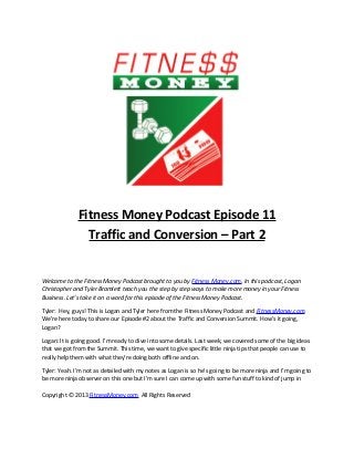 Fitness Money Podcast Episode 11
                Traffic and Conversion – Part 2


Welcome to the Fitness Money Podcast brought to you by Fitness Money.com. In this podcast, Logan
Christopher and Tyler Bramlett teach you the step by step ways to make more money in your Fitness
Business. Let’s take it on a word for this episode of the Fitness Money Podcast.

Tyler: Hey, guys! This is Logan and Tyler here from the Fitness Money Podcast and FitnessMoney.com.
We’re here today to share our Episode #2 about the Traffic and Conversion Summit. How’s it going,
Logan?

Logan: It is going good. I’m ready to dive into some details. Last week, we covered some of the big ideas
that we got from the Summit. This time, we want to give specific little ninja tips that people can use to
really help them with what they’re doing both offline and on.

Tyler: Yeah. I’m not as detailed with my notes as Logan is so he’s going to be more ninja and I’m going to
be more ninja observer on this one but I’m sure I can come up with some fun stuff to kind of jump in

Copyright © 2013 FitnessMoney.com All Rights Reserved
 