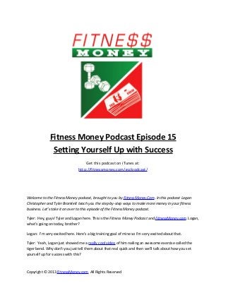 Fitness Money Podcast Episode 15
               Setting Yourself Up with Success
                                    Get this podcast on iTunes at:
                                http://fitnessmoney.com/go/podcast/




Welcome to the Fitness Money podcast, brought to you by FitnessMoney.Com. In this podcast Logan
Christopher and Tyler Bramlett teach you the step-by-step ways to make more money in your fitness
business. Let’s take it on over to this episode of the Fitness Money podcast.

Tyler: Hey, guys! Tyler and Logan here. This is the Fitness Money Podcast and FitnessMoney.com. Logan,
what’s going on today, brother?

Logan: I’m very excited here. Here’s a big training goal of mine so I’m very excited about that.

Tyler: Yeah, Logan just showed me a really cool video of him nailing an awesome exercise called the
tiger bend. Why don’t you just tell them about that real quick and then we’ll talk about how you set
yourself up for success with this?



Copyright © 2013 FitnessMoney.com All Rights Reserved
 