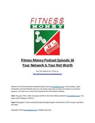 Fitness Money Podcast Episode 16
               Your Network Is Your Net Worth
                                   Get this podcast on iTunes at:
                               http://fitnessmoney.com/go/podcast/




Welcome to the Fitness Money Podcast brought to you by FitnessMoney.com. In this podcast, Logan
Christopher and Tyler Bramlett teach you the step-by-step ways to make more money in your fitness
business. Let’s take it on a word to this episode of the Fitness Money Podcast.

Tyler: Hey, guys! This is Tyler and Logan and this is the Fitness Money podcast at FitnessMoney.com. Hey
Logan, what’s going on, brother?

Logan: Doing good. I’m just working through, plowing through a whole bunch of shit I’ve got to get done
this week.


Copyright © 2013 FitnessMoney.com All Rights Reserved
 