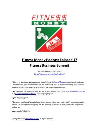 Fitness Money Podcast Episode 17
                    Fitness Business Summit
                                      Get this podcast on iTunes at:
                                  http://fitnessmoney.com/go/podcast/



Welcome to the Fitness Money podcast, brought to you by FitnessMoney.com. In this podcast Logan
Christopher and Tyler Bramlett teach you the step-by-step ways to make more money in your fitness
business. Let’s take it on over to this episode of the Fitness Money podcast.

Tyler: Hey guys! It’s Tyler and Logan, and this is the Fitness Money podcast over at FitnessMoney.com
and Facebook.com/FitnessMoney. How’s it going Logan?

Logan: It’s going good.

Tyler: Yeah, it’s a beautiful day in Santa Cruz. It started a little foggy today but it’s looking pretty nice
outside. I’m looking forward to going out and spending some time with my family after we get this
podcast on.

Logan: Yup, let’s do it then.



Copyright © 2013 FitnessMoney.com All Rights Reserved
 