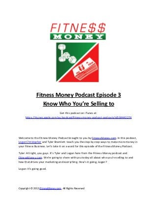 Fitness Money Podcast Episode 3
                 Know Who You’re Selling to
                               Get this podcast on iTunes at:
     https://itunes.apple.com/au/podcast/fitness-money-podcast-podcasts/id584443274




Welcome to the Fitness Money Podcast brought to you by Fitness Money.com. In this podcast,
Logan Christopher and Tyler Bramlett teach you the step by step ways to make more money in
your Fitness Business. Let’s take it on a word for this episode of the Fitness Money Podcast.

Tyler: All right, you guys. It’s Tyler and Logan here from the Fitness Money podcast and
FitnessMoney.com. We’re going to share with you today all about who you’re selling to and
how that drives your marketing and everything. How’s it going, Logan?

Logan: It’s going good.




Copyright © 2013 FitnessMoney.com All Rights Reserved
 