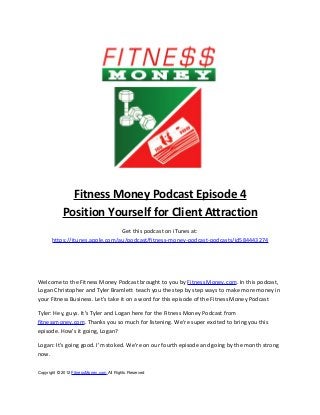 Fitness Money Podcast Episode 4
            Position Yourself for Client Attraction
                                 Get this podcast on iTunes at:
       https://itunes.apple.com/au/podcast/fitness-money-podcast-podcasts/id584443274




Welcome to the Fitness Money Podcast brought to you by Fitness Money.com. In this podcast,
Logan Christopher and Tyler Bramlett teach you the step by step ways to make more money in
your Fitness Business. Let’s take it on a word for this episode of the Fitness Money Podcast

Tyler: Hey, guys. It’s Tyler and Logan here for the Fitness Money Podcast from
fitnessmoney.com. Thanks you so much for listening. We’re super excited to bring you this
episode. How’s it going, Logan?

Logan: It’s going good. I’m stoked. We’re on our fourth episode and going by the month strong
now.


Copyright © 2012 FitnessMoney.com All Rights Reserved
 