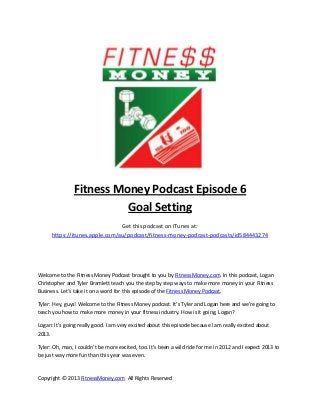 Fitness Money Podcast Episode 6
                         Goal Setting
                                Get this podcast on iTunes at:
      https://itunes.apple.com/au/podcast/fitness-money-podcast-podcasts/id584443274




Welcome to the Fitness Money Podcast brought to you by Fitness Money.com. In this podcast, Logan
Christopher and Tyler Bramlett teach you the step by step ways to make more money in your Fitness
Business. Let’s take it on a word for this episode of the Fitness Money Podcast.

Tyler: Hey, guys! Welcome to the Fitness Money podcast. It’s Tyler and Logan here and we’re going to
teach you how to make more money in your fitness industry. How is it going, Logan?

Logan: It’s going really good. I am very excited about this episode because I am really excited about
2013.

Tyler: Oh, man, I couldn’t be more excited, too. It’s been a wild ride for me in 2012 and I expect 2013 to
be just way more fun than this year was even.


Copyright © 2013 FitnessMoney.com All Rights Reserved
 
