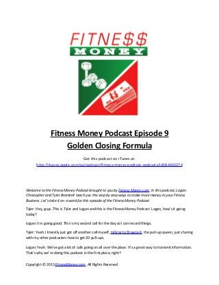 Fitness Money Podcast Episode 9
                     Golden Closing Formula
                                 Get this podcast on iTunes at:
       http://itunes.apple.com/au/podcast/fitness-money-podcast-podcasts/id584443274




Welcome to the Fitness Money Podcast brought to you by Fitness Money.com. In this podcast, Logan
Christopher and Tyler Bramlett teach you the step by step ways to make more money in your Fitness
Business. Let’s take it on a word for this episode of the Fitness Money Podcast.

Tyler: Hey, guys. This is Tyler and Logan and this is the Fitness Money Podcast. Logan, how’s it going
today?

Logan: It is going good. This is my second call for the day so I can record things.

Tyler: Yeah. I literally just got off another call myself, talking to Shawna K, the pull-up queen, just sharing
with my other podcasters how to get 20 pull-ups.

Logan: Yeah. We’ve got a lot of calls going on all over the place. It’s a great way to transmit information.
That’s why we’re doing this podcast in the first place, right?

Copyright © 2013 FitnessMoney.com All Rights Reserved
 