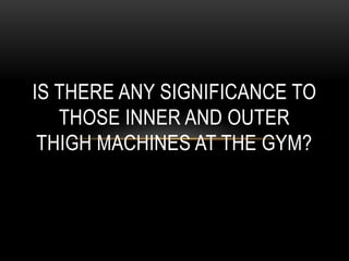 IS THERE ANY SIGNIFICANCE TO
   THOSE INNER AND OUTER
 THIGH MACHINES AT THE GYM?
 