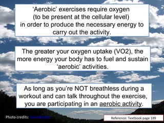 ‘Aerobic’ exercises require oxygen
             (to be present at the cellular level)
        in order to produce the necessary energy to
                     carry out the activity.


       The greater your oxygen uptake (VO2), the
      more energy your body has to fuel and sustain
                   ‘aerobic’ activities.


        As long as you’re NOT breathless during a
       workout and can talk throughout the exercise,
        you are participating in an aerobic activity.
Photo credits: kevindooley              Reference: Textbook page 189
 