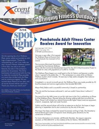 Bringing Fitness Outdoors
Ponchatoula Adult Fitness Center
Receives Award for Innovation
VOLUME I
INTHE
Posted: Sunday, August 7, 2016 12:30 am |
Updated: 5:15 am, Sun Aug 7, 2016.
BY TORI PAJARES reporter@hammondstar.com
Not even a year after it ﬁrst opened,
the Wellness Plaza at Kiwanis Park
in Ponchatoula has received its ﬁrst
award.
The Louisiana Municipal Association
awarded the Ponchatoula Wellness
Plaza with the Community Development Award for the 2015 Most Innovative Project in
the State for cities with populations of 3,000 to 10,000.
The Wellness Plaza began as a small spark at the Art Station and became a reality
when it opened to the public Dec. 11. The centerpiece is a state of the art Motion
Wellness System which includes 18 exercises to help adults strengthen their balance
and coordination.
Completed in a record six-month period, the Wellness Plaza was made possible by 32
local businesses and service organizations that donated $65,000.
Mayor Bob Zabbia said a successful community is based on partnership.
“The city and the businesses embraced it, and we couldn’t have done it without it,”
he said.
The award from the LMA comes at just the right time as the City is embarking on Phase
II of the Wellness Plaza. Planned along the existing walking path that surrounds the
Plaza, Phase II will include four stations that provide higher impact exercise equipment,
a bench, receptacle, light and water fountain.
Zabbia said the second phase will not be as extensive as the ﬁrst. He hopes to begin
planning in September and to start construction by the end of the year.
The mayor has been contacted by several businesses wishing to help. The Strawberry
Festival Board and Carter Chiropractic have already given donations for the
construction of Phase II.
For more information or to donate, call Rhonda Sheridan, the mayor’s executive
assistant, at 985-386-0741 or Kim Zabbia at the Art Station, 985-386-8815.
http://www.hammondstar.com/news/ponchatoula-adult-ﬁtness-center-receives-award-for-innovation/article_
05993812-b858-5d74-b9db-cea4b0daec9b.html
Ponchatoula Adult
Fitness Center
On the opening day of or Wellness
Plaza, senior adults surrounded us with
hugs of appreciation: ‘Thanks for
remembering us!’ and ‘I can really use
this!’ Xccent’s Motion Wellness system
is ﬁrst class, not only in its safety
features, but also in the company’s
passion for its purpose. The thirty
businesses who partnered with the City
to make this wonderful Plaza possible
are more than thrilled with the Plaza
and its continuous appeal. We are
excited about Phase II of our plan, and
of course Xccent will be a part of it.
Thank you; thank you; thank you!”
Kim Zabbia, First Lady & Plaza Co-Coordinator
City of Ponchatoula, Louisiana
 