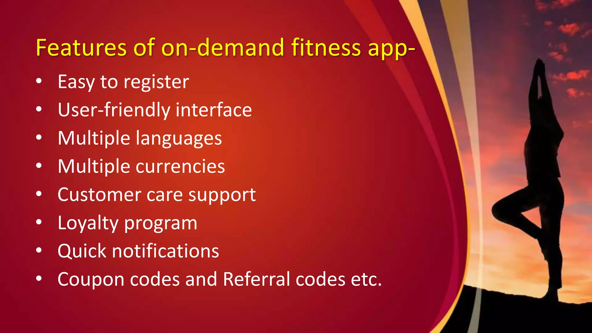 Features of on-demand fitness app-
• Easy to register
• User-friendly interface
• Multiple languages
• Multiple currencies
• Customer care support
• Loyalty program
• Quick notifications
• Coupon codes and Referral codes etc.