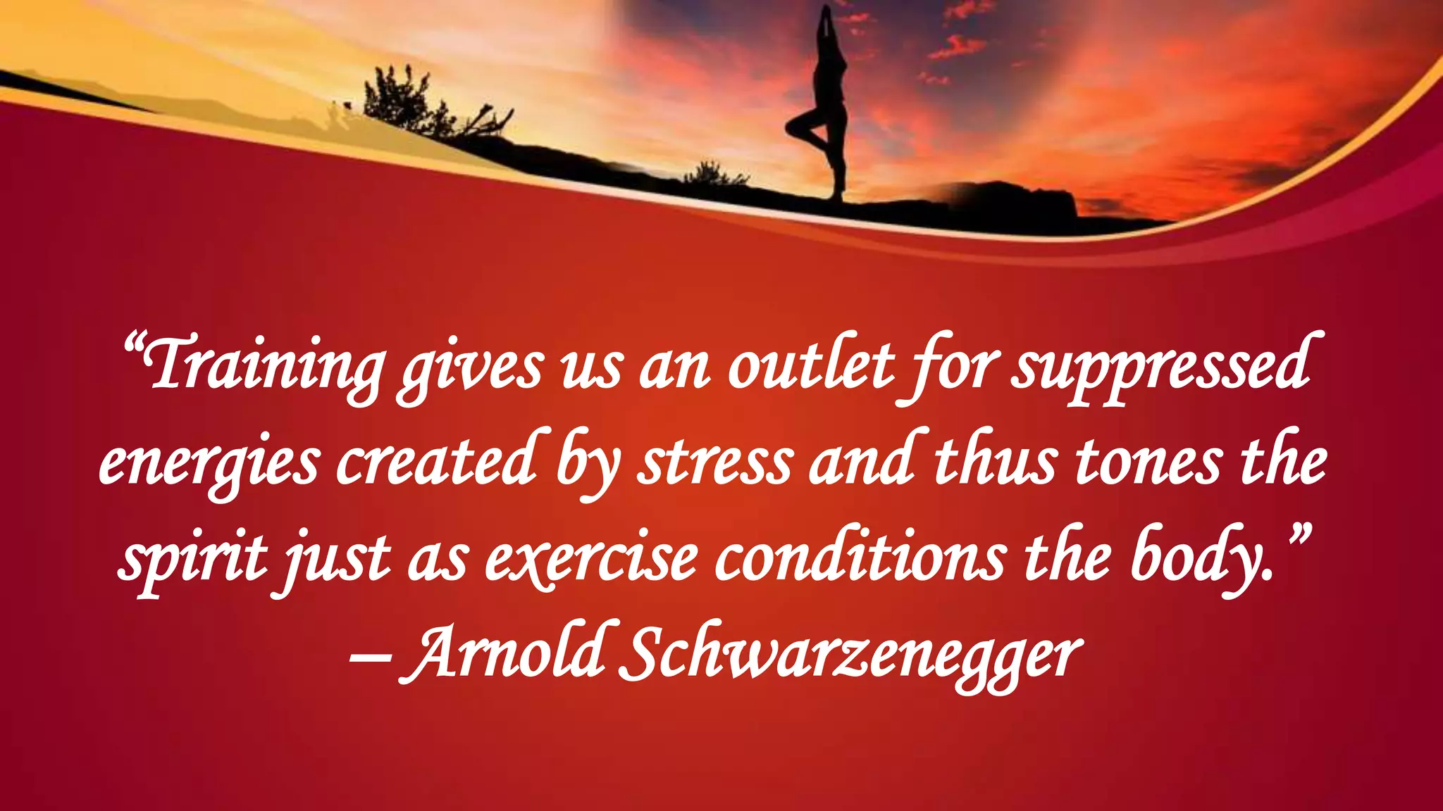 “Training gives us an outlet for suppressed
energies created by stress and thus tones the
spirit just as exercise conditions the body.”
– Arnold Schwarzenegger