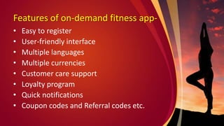 Features of on-demand fitness app-
• Easy to register
• User-friendly interface
• Multiple languages
• Multiple currencies
• Customer care support
• Loyalty program
• Quick notifications
• Coupon codes and Referral codes etc.
 