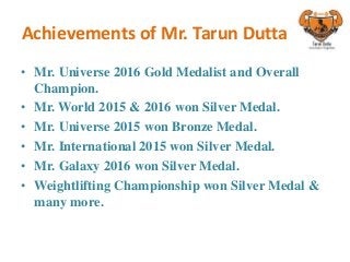 Achievements of Mr. Tarun Dutta
• Mr. Universe 2016 Gold Medalist and Overall
Champion.
• Mr. World 2015 & 2016 won Silver Medal.
• Mr. Universe 2015 won Bronze Medal.
• Mr. International 2015 won Silver Medal.
• Mr. Galaxy 2016 won Silver Medal.
• Weightlifting Championship won Silver Medal &
many more.
 