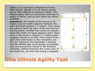 The Illinois Agility TestAgility is an important component of many team sports, though it is not always tested, and is often difficult to interpret results. The Illinois Agility Test is a commonly used test of agility in sports, and as such there are norms available.procedure: The length of the course is 10 meters and the width (distance between the start and finish points) is 5 meters. Four cones are used to mark the start, finish and the two turning points. Another four cones are placed down the center an equal distance apart. Each cone in the center is spaced 3.3 meters apart. Subjects should lie on their front (head to the start line) and hands by their shoulders. On the 'Go' command the stopwatch is started, and the athlete gets up as quickly as possible and runs around the course in the direction indicated, without knocking the cones over, to the finish line, at which the timing is stopped.