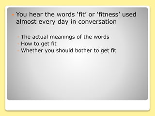  You hear the words ‘fit’ or ‘fitness’ used
almost every day in conversation
◦ The actual meanings of the words
◦ How to get fit
◦ Whether you should bother to get fit
 