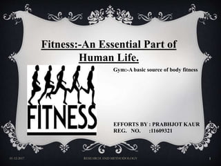 01-12-2017 RESEARCH AND METHODOLOGY 1
Fitness:-An Essential Part of
Human Life.
Gym:-A basic source of body fitness
EFFORTS BY : PRABHJOT KAUR
REG. NO. :11609321
 