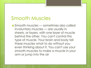 Smooth Muscles
 Smooth

muscles — sometimes also called
involuntary muscles — are usually in
sheets, or layers, with one layer of muscle
behind the other. You can't control this
type of muscle. Your brain and body tell
these muscles what to do without you
even thinking about it. You can't use your
smooth muscles to make a muscle in your
arm or jump into the air

 