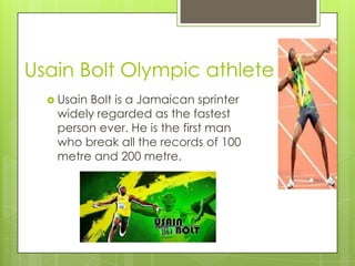 Usain Bolt Olympic athlete
 Usain

Bolt is a Jamaican sprinter
widely regarded as the fastest
person ever. He is the first man
who break all the records of 100
metre and 200 metre.

 