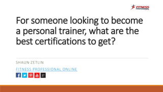 For someone looking to become
a personal trainer, what are the
best certifications to get?
SHAUN ZETLIN
FITNESS PROFESSIONAL ONLINE
 