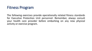 Fitness Program
The following exercises provide operationally related fitness standards
for Executive Protection Unit personnel. Remember, always consult
your health care provider before embarking on any new physical
activity or exercise program.
 