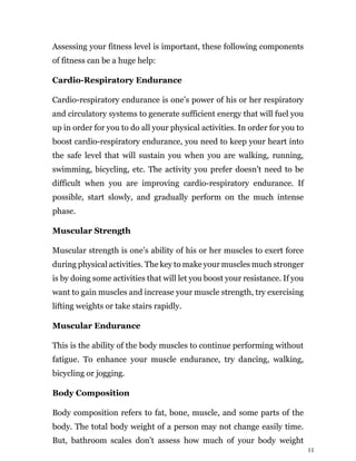 11
Assessing your fitness level is important, these following components
of fitness can be a huge help:
Cardio-Respiratory Endurance
Cardio-respiratory endurance is one’s power of his or her respiratory
and circulatory systems to generate sufficient energy that will fuel you
up in order for you to do all your physical activities. In order for you to
boost cardio-respiratory endurance, you need to keep your heart into
the safe level that will sustain you when you are walking, running,
swimming, bicycling, etc. The activity you prefer doesn’t need to be
difficult when you are improving cardio-respiratory endurance. If
possible, start slowly, and gradually perform on the much intense
phase.
Muscular Strength
Muscular strength is one’s ability of his or her muscles to exert force
during physical activities. The key to make your muscles much stronger
is by doing some activities that will let you boost your resistance. If you
want to gain muscles and increase your muscle strength, try exercising
lifting weights or take stairs rapidly.
Muscular Endurance
This is the ability of the body muscles to continue performing without
fatigue. To enhance your muscle endurance, try dancing, walking,
bicycling or jogging.
Body Composition
Body composition refers to fat, bone, muscle, and some parts of the
body. The total body weight of a person may not change easily time.
But, bathroom scales don’t assess how much of your body weight
 