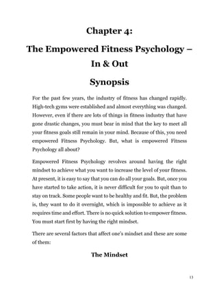 13
Chapter 4:
The Empowered Fitness Psychology –
In & Out
Synopsis
For the past few years, the industry of fitness has changed rapidly.
High-tech gyms were established and almost everything was changed.
However, even if there are lots of things in fitness industry that have
gone drastic changes, you must bear in mind that the key to meet all
your fitness goals still remain in your mind. Because of this, you need
empowered Fitness Psychology. But, what is empowered Fitness
Psychology all about?
Empowered Fitness Psychology revolves around having the right
mindset to achieve what you want to increase the level of your fitness.
At present, it is easy to say that you can do all your goals. But, once you
have started to take action, it is never difficult for you to quit than to
stay on track. Some people want to be healthy and fit. But, the problem
is, they want to do it overnight, which is impossible to achieve as it
requires time and effort. There is no quick solution to empower fitness.
You must start first by having the right mindset.
There are several factors that affect one’s mindset and these are some
of them:
The Mindset
 