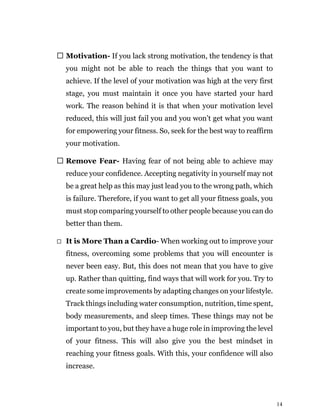 14
Motivation- If you lack strong motivation, the tendency is that
you might not be able to reach the things that you want to
achieve. If the level of your motivation was high at the very first
stage, you must maintain it once you have started your hard
work. The reason behind it is that when your motivation level
reduced, this will just fail you and you won’t get what you want
for empowering your fitness. So, seek for the best way to reaffirm
your motivation.
Remove Fear- Having fear of not being able to achieve may
reduce your confidence. Accepting negativity in yourself may not
be a great help as this may just lead you to the wrong path, which
is failure. Therefore, if you want to get all your fitness goals, you
must stop comparing yourself to other people because you can do
better than them.
It is More Than a Cardio- When working out to improve your
fitness, overcoming some problems that you will encounter is
never been easy. But, this does not mean that you have to give
up. Rather than quitting, find ways that will work for you. Try to
create some improvements by adapting changes on your lifestyle.
Track things including water consumption, nutrition, time spent,
body measurements, and sleep times. These things may not be
important to you, but they have a huge role in improving the level
of your fitness. This will also give you the best mindset in
reaching your fitness goals. With this, your confidence will also
increase.
 