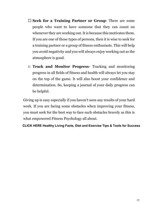 15
Seek for a Training Partner or Group- There are some
people who want to have someone that they can count on
whenever they are working out. It is because this motivates them.
If you are one of those types of persons, then it is wise to seek for
a training partner or a group of fitness enthusiasts. This will help
you avoid negativity and you will always enjoy working out as the
atmosphere is good.
Track and Monitor Progress- Tracking and monitoring
progress in all fields of fitness and health will always let you stay
on the top of the game. It will also boost your confidence and
determination. So, keeping a journal of your daily progress can
be helpful.
Giving up is easy especially if you haven’t seen any results of your hard
work. If you are facing some obstacles when improving your fitness,
you must seek for the best way to face such obstacles bravely as this is
what empowered Fitness Psychology all about.
CLICK HERE Healthy Living Facts, Diet and Exercise Tips & Tools for Success
 