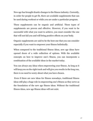 17
New age has brought drastic changes to the fitness industry. Currently,
in order for people to get fit, there are available supplements that can
be used during workout or while you are under a particular program.
These supplements can be organic and artificial. These types of
supplements are proven and effective. However, if you want to be
successful with what you want to achieve, you must consider the one
that will not fail you and will bring positive effects on your body.
Organic supplements are said to be the best one that you can consider
especially if you want to empower your fitness holistically.
When compared to the traditional fitness ideas, new age ideas have
opened doors of a wide collection of options. With the available
concepts on how to improve one’s fitness, you can incorporate a
combination of the available ideas in the market today.
You can always any ideas when empowering your fitness. As long as it
will keep you on the right track and will give you results in the long run,
there is no need to worry about what you have chosen.
Even if there are new ideas for fitness nowadays, traditional fitness
ideas still play a huge role in empowering one’s fitness as they serve as
the foundation of the new age fitness ideas. Without the traditional
fitness ideas, new age fitness ideas will not exist.
 