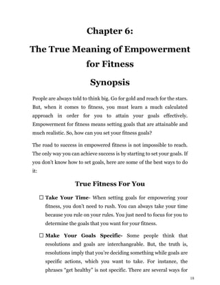 18
Chapter 6:
The True Meaning of Empowerment
for Fitness
Synopsis
People are always told to think big. Go for gold and reach for the stars.
But, when it comes to fitness, you must learn a much calculated
approach in order for you to attain your goals effectively.
Empowerment for fitness means setting goals that are attainable and
much realistic. So, how can you set your fitness goals?
The road to success in empowered fitness is not impossible to reach.
The only way you can achieve success is by starting to set your goals. If
you don’t know how to set goals, here are some of the best ways to do
it:
True Fitness For You
Take Your Time- When setting goals for empowering your
fitness, you don’t need to rush. You can always take your time
because you rule on your rules. You just need to focus for you to
determine the goals that you want for your fitness.
Make Your Goals Specific- Some people think that
resolutions and goals are interchangeable. But, the truth is,
resolutions imply that you’re deciding something while goals are
specific actions, which you want to take. For instance, the
phrases “get healthy” is not specific. There are several ways for
 