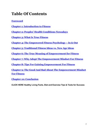 2
Table Of Contents
Foreword
Chapter 1: Introduction to Fitness
Chapter 2: Peoples’ Health Conditions Nowadays
Chapter 3: What Is True Fitness
Chapter 4: The Empowered Fitness Psychology – In & Out
Chapter 5: Traditional Fitness Ideas vs. New Age Ideas
Chapter 6: The True Meaning of Empowerment for Fitness
Chapter 7: Why Adopt The Empowerment Mindset For Fitness
Chapter 8: Tips For Gaining Empowerment For Fitness
Chapter 9: The Good And Bad About The Empowerment Mindset
For Fitness
Chapter 10: Conclusion
CLICK HERE Healthy Living Facts, Diet and Exercise Tips & Tools for Success
 