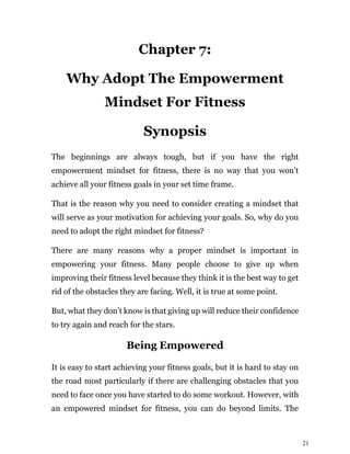 21
Chapter 7:
Why Adopt The Empowerment
Mindset For Fitness
Synopsis
The beginnings are always tough, but if you have the right
empowerment mindset for fitness, there is no way that you won’t
achieve all your fitness goals in your set time frame.
That is the reason why you need to consider creating a mindset that
will serve as your motivation for achieving your goals. So, why do you
need to adopt the right mindset for fitness?
There are many reasons why a proper mindset is important in
empowering your fitness. Many people choose to give up when
improving their fitness level because they think it is the best way to get
rid of the obstacles they are facing. Well, it is true at some point.
But, what they don’t know is that giving up will reduce their confidence
to try again and reach for the stars.
Being Empowered
It is easy to start achieving your fitness goals, but it is hard to stay on
the road most particularly if there are challenging obstacles that you
need to face once you have started to do some workout. However, with
an empowered mindset for fitness, you can do beyond limits. The
 