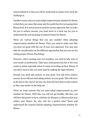 22
reason behind it is that you will be motivated no matter how hard the
challenge is.
Another reason why you must adopt empowerment mindset for fitness
is that there are cases that some seek for quick fixes for increasing their
fitness level. It is not an issue to seek for an easy approach. But, in order
for you to achieve success, you must learn in a hard way for you to
understand the real meaning of empowerment for fitness.
There are various things that you can consider when adopting
empowerment mindset for fitness. First, you need to make sure that
you have set goals with the use of your own approach. You may also
take for consideration on the different approaches that you can use for
setting proper Fitness Psychology.
However, when creating your own mindset, you need to take note of
your needs or preferences. Take note, each person has his or her own
wants or needs especially when it comes to leveling up their fitness. If
you don’t want to fail, you must start by making the right mindset.
Second, you must take actions on your goals. You will never achieve
success if you will not start taking actions on your goals. This will serve
as the key to the road of success. So, learn the best time to take actions
as they may matter in the long run.
There are some reasons why you must adopt empowerment on your
mindset for fitness. With this, you will not get healthy. But also, you
will have the power to have a defense for diseases or illnesses that may
reduce your fitness. So, why wait for a perfect time? Know and
understand the reasons behind adopting empowerment mindset for
fitness.
 