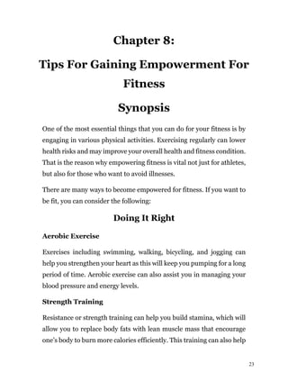 23
Chapter 8:
Tips For Gaining Empowerment For
Fitness
Synopsis
One of the most essential things that you can do for your fitness is by
engaging in various physical activities. Exercising regularly can lower
health risks and may improve your overall health and fitness condition.
That is the reason why empowering fitness is vital not just for athletes,
but also for those who want to avoid illnesses.
There are many ways to become empowered for fitness. If you want to
be fit, you can consider the following:
Doing It Right
Aerobic Exercise
Exercises including swimming, walking, bicycling, and jogging can
help you strengthen your heart as this will keep you pumping for a long
period of time. Aerobic exercise can also assist you in managing your
blood pressure and energy levels.
Strength Training
Resistance or strength training can help you build stamina, which will
allow you to replace body fats with lean muscle mass that encourage
one’s body to burn more calories efficiently. This training can also help
 