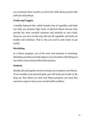 24
you counteract those muscles you have lost while doing exercises like
pull-ups and pushups.
Fruits and Veggies
A healthy balanced diet, which includes lots of vegetables and fruits
can help you promote high levels of physical fitness because they
provide the most essential nutrients and minerals to one’s body.
However, you have to take note that not all vegetables and fruits are
healthy and nutritious. That is why you need to pick wisely to get
results.
Stretching
In a fitness program, one of the most vital elements is stretching.
Stretching can help your body improve your circulation. Stretching can
also relieve stress and provides better posture.
Outlook
Healthy diet and regular exercise can help you to empower your fitness.
If you consider your personal goals, you will surely get results in the
long run. But, before you start your fitness program, you must first
consult an expert to know your overall health condition.
 