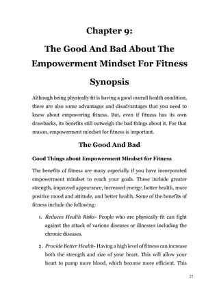 25
Chapter 9:
The Good And Bad About The
Empowerment Mindset For Fitness
Synopsis
Although being physically fit is having a good overall health condition,
there are also some advantages and disadvantages that you need to
know about empowering fitness. But, even if fitness has its own
drawbacks, its benefits still outweigh the bad things about it. For that
reason, empowerment mindset for fitness is important.
The Good And Bad
Good Things about Empowerment Mindset for Fitness
The benefits of fitness are many especially if you have incorporated
empowerment mindset to reach your goals. These include greater
strength, improved appearance, increased energy, better health, more
positive mood and attitude, and better health. Some of the benefits of
fitness include the following:
1. Reduces Health Risks- People who are physically fit can fight
against the attack of various diseases or illnesses including the
chronic diseases.
2. Provide Better Health- Having a high level of fitness can increase
both the strength and size of your heart. This will allow your
heart to pump more blood, which become more efficient. This
 
