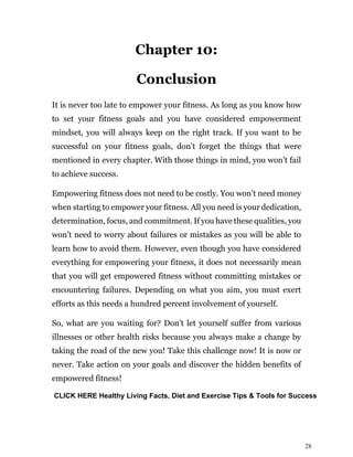 28
Chapter 10:
Conclusion
It is never too late to empower your fitness. As long as you know how
to set your fitness goals and you have considered empowerment
mindset, you will always keep on the right track. If you want to be
successful on your fitness goals, don’t forget the things that were
mentioned in every chapter. With those things in mind, you won’t fail
to achieve success.
Empowering fitness does not need to be costly. You won’t need money
when starting to empower your fitness. All you need is your dedication,
determination, focus, and commitment. If you have these qualities, you
won’t need to worry about failures or mistakes as you will be able to
learn how to avoid them. However, even though you have considered
everything for empowering your fitness, it does not necessarily mean
that you will get empowered fitness without committing mistakes or
encountering failures. Depending on what you aim, you must exert
efforts as this needs a hundred percent involvement of yourself.
So, what are you waiting for? Don’t let yourself suffer from various
illnesses or other health risks because you always make a change by
taking the road of the new you! Take this challenge now! It is now or
never. Take action on your goals and discover the hidden benefits of
empowered fitness!
CLICK HERE Healthy Living Facts, Diet and Exercise Tips & Tools for Success
 