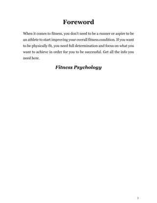 3
Foreword
When it comes to fitness, you don’t need to be a runner or aspire to be
an athlete to start improving your overall fitness condition. If you want
to be physically fit, you need full determination and focus on what you
want to achieve in order for you to be successful. Get all the info you
need here.
Fitness Psychology
 
