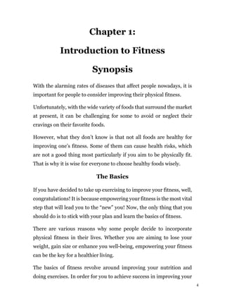 4
Chapter 1:
Introduction to Fitness
Synopsis
With the alarming rates of diseases that affect people nowadays, it is
important for people to consider improving their physical fitness.
Unfortunately, with the wide variety of foods that surround the market
at present, it can be challenging for some to avoid or neglect their
cravings on their favorite foods.
However, what they don’t know is that not all foods are healthy for
improving one’s fitness. Some of them can cause health risks, which
are not a good thing most particularly if you aim to be physically fit.
That is why it is wise for everyone to choose healthy foods wisely.
The Basics
If you have decided to take up exercising to improve your fitness, well,
congratulations! It is because empowering your fitness is the most vital
step that will lead you to the “new” you! Now, the only thing that you
should do is to stick with your plan and learn the basics of fitness.
There are various reasons why some people decide to incorporate
physical fitness in their lives. Whether you are aiming to lose your
weight, gain size or enhance you well-being, empowering your fitness
can be the key for a healthier living.
The basics of fitness revolve around improving your nutrition and
doing exercises. In order for you to achieve success in improving your
 